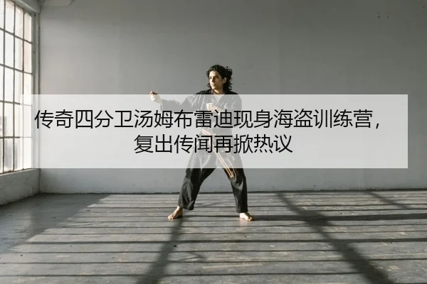传奇四分卫汤姆布雷迪现身海盗训练营，复出传闻再掀热议（PG）